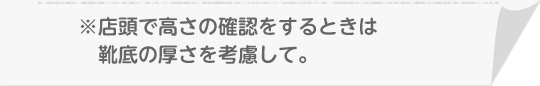 ※店頭で高さの確認をするときは靴底の厚さを考慮して。