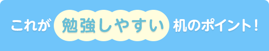 これが 勉強しやすい机のポイント！