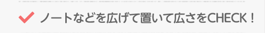 ノートなどを広げて置いて広さをCHECK！