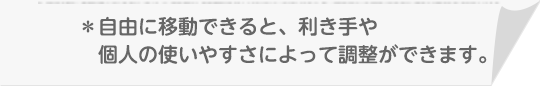 ＊自由に移動できると、利き手や個人の使いやすさによって調整ができます。