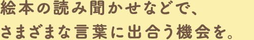 絵本の読み聞かせなどで、さまざまな言葉に出合う機会を。
