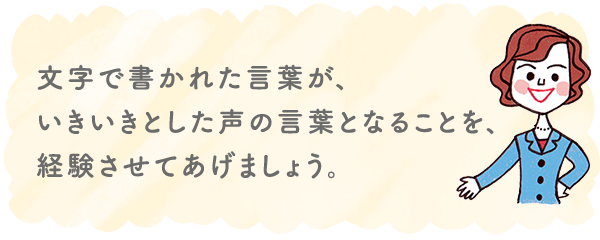 文字で書かれた言葉が、いきいきとした声の言葉となることを、経験させてあげましょう。