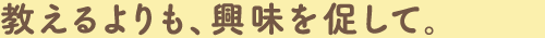 教えるよりも、興味を促して。