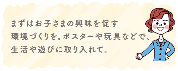 まずはお子さまの興味を促す環境づくりを。ポスターや玩具などで、生活や遊びに取り入れて。