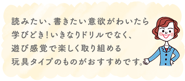 読みたい、書きたい意欲がわいたら学びどき!いきなりドリルでなく、遊び感覚で楽しく取り組める玩具タイプのものがおすすめです。