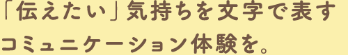 「伝えたい」気持ちを文字で表すコミュニケーション体験を。