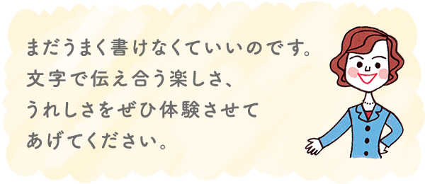 まだうまく書けなくていいのです。文字で伝え合う楽しさ、うれしさをぜひ体験させてあげてください。