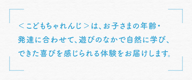＜こどもちゃれんじ＞は、お子さまの年齢・発達に合わせて、遊びのなかで自然に学び、できた喜びを感じられる体験をお届けします。