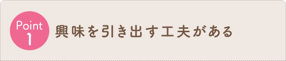 Point1 興味を引き出す工夫がある