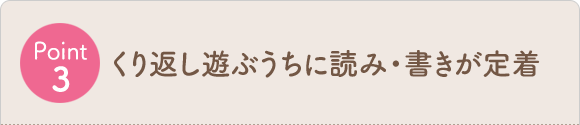 Point3 くり返し遊ぶうちに読み・書きが定着