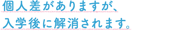 個人差がありますが、入学後に解消されます。