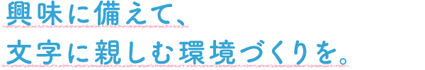 興味に備えて、文字に親しむ環境づくりを。
