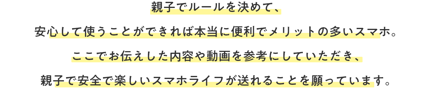親子でルールを決めて、安心して使うことができれば本当に便利でメリットの多いスマホ。ここでお伝えした内容や動画を参考にしていただき、親子で安心して楽しいスマホライフが送れることを願っています。