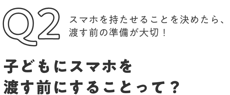 Q2 スマホを持たせることを決めたら、渡す前の準備が大切！子供にスマホを渡す前にすることって？
