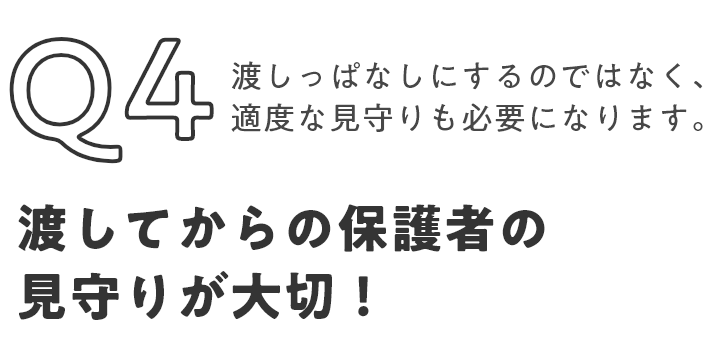Q4 渡しっぱなしにするのではなく、適度な見守りも必要になります。渡してからの保護者の見守りが大切！