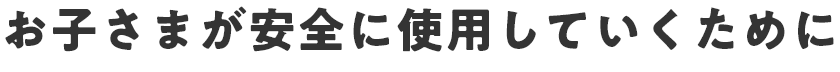 お子さまが安全に使用していくために