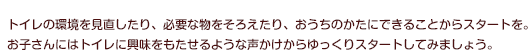トイレの環境を見直したり、必要な物をそろえたり、おうちのかたにできることからスタートを。お子さんにはトイレに興味をもたせるような声かけからゆっくりスタートしてみましょう。