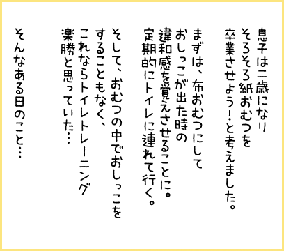 息子は二歳になりそろそろ紙おむつを卒業させよう！と考えました。まずは、布おむつにしておしっこが出た時の違和感を覚えさせることに。定期的にトイレに連れて行く。そして、おむつの中でおしっこをすることもなく、これならトイレトレーニング楽勝と思っていた・・・そんなある日のこと・・・