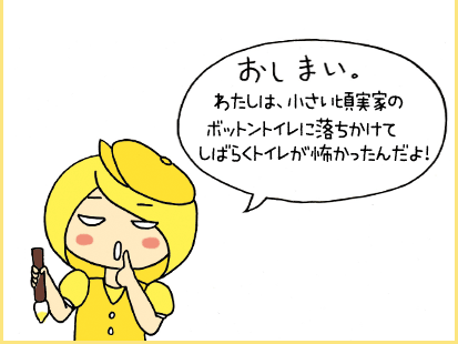 おしまい。わたしは、小さい頃実家のボットントイレに落ちかけてしばらくトイレが怖かったんだよ！