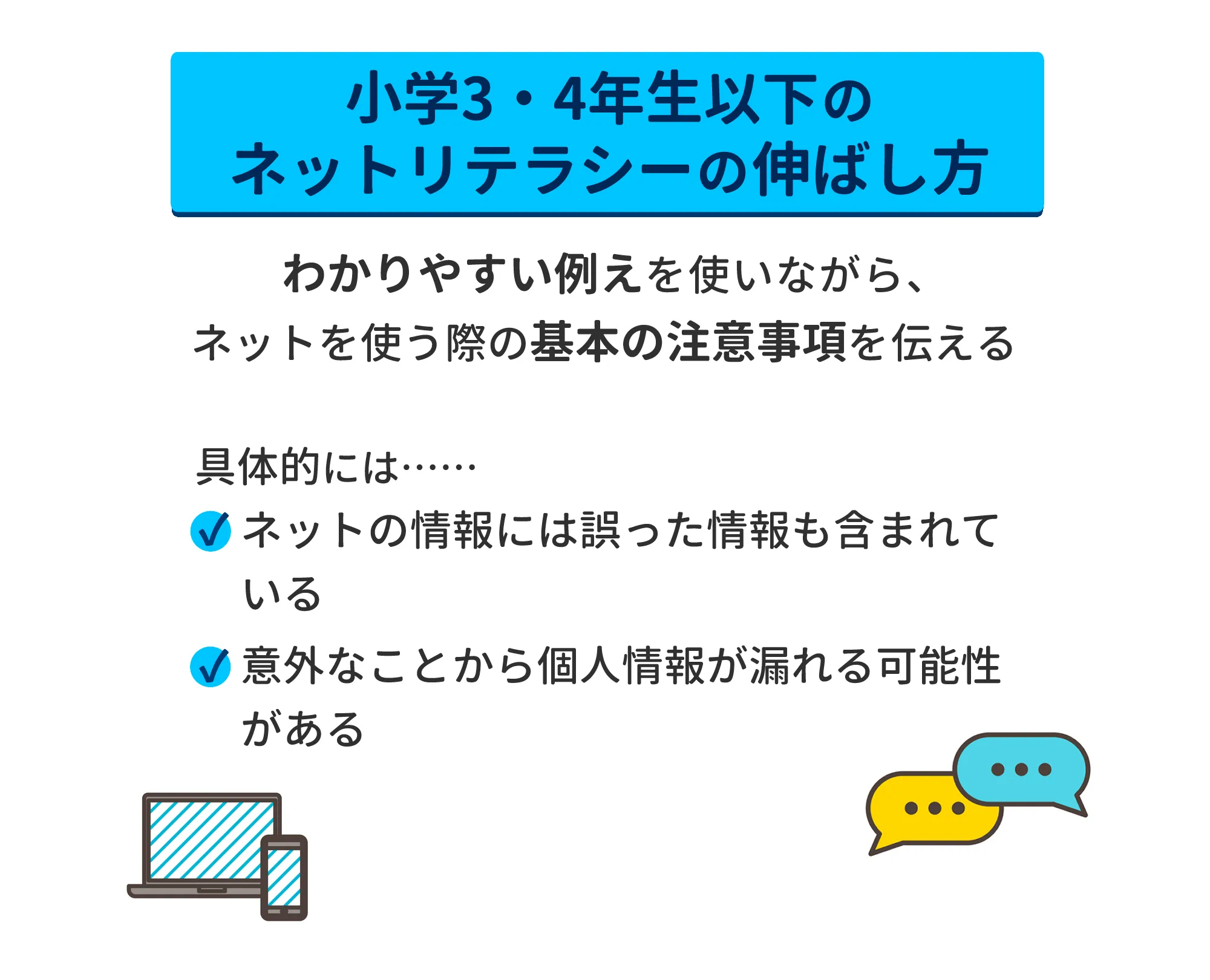 小学3・4年生以下のネットリテラシーの伸ばし方　わかりやすい例えを使いながら、ネットを使う際の基本の注意事項を伝える　具体的には…ネットの情報には誤った情報も含まれる・意外なことから個人情報が漏れる可能性がある