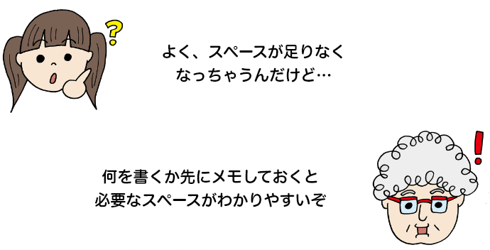 「よく、スペースが足りなくなっちゃうんだけど…」 「何を書くか先にメモしておくと必要なスペースがわかりやすいぞ」
