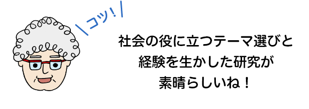 社会の役に立つテーマ選びと経験を生かした研究が素晴らしいね！