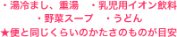 ・湯冷まし、重湯　・乳児用イオン飲料 ・野菜スープ　・うどん ★便と同じくらいのかたさのものが目安