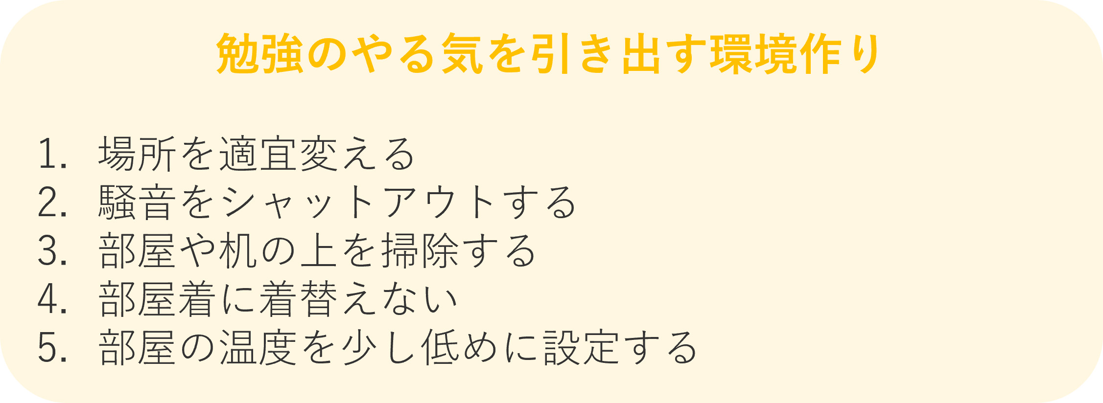 勉強のやる気を引き出す5つの環境作り 1.場所を適宜変える 2.騒音をシャットアウトする 3.部屋や机の上を掃除する 4.部屋着に着替えない 5.部屋の温度を少し低めに設定する