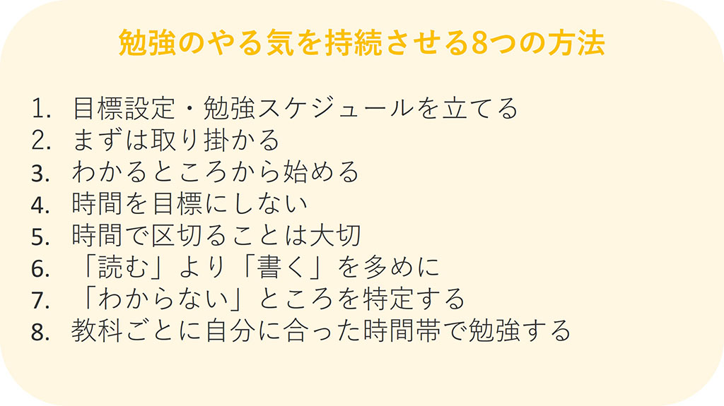 勉強のやる気を持続させる8つの方法 1.目標設定・勉強スケジュールを立てる 2.まずは取り掛かる 3.わかるところから始める 4.時間を目標にしない 5.時間で区切ることは大切 6.「読む」より「書く」を多めに 7.「わからない」ところを特定する 8.教科ごとに自分い合った時間帯で勉強する