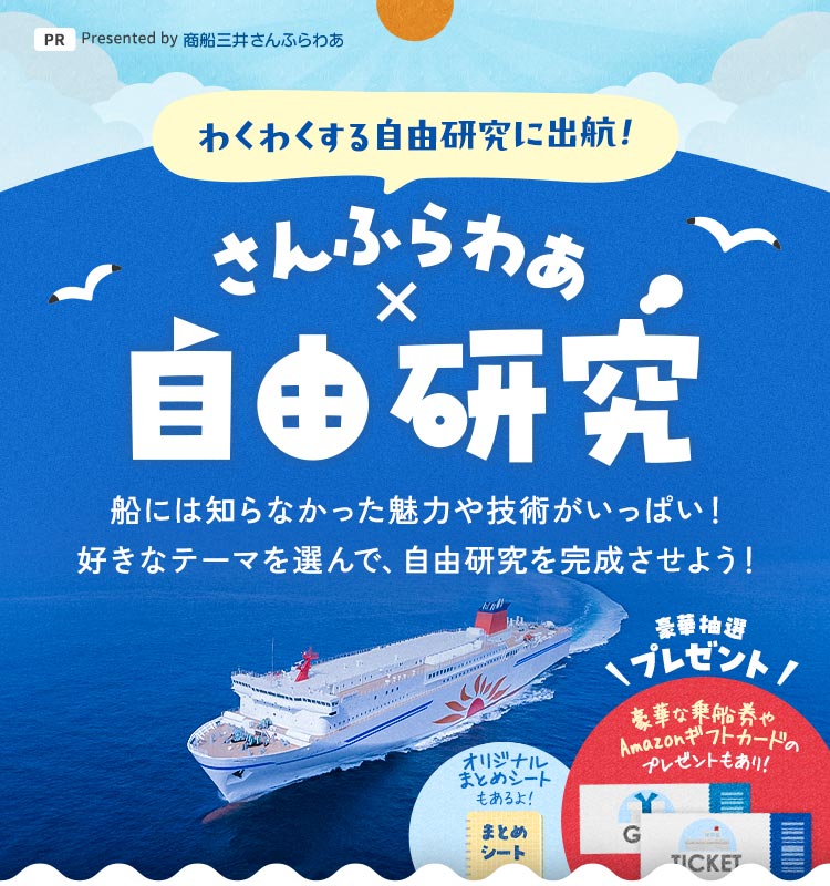 わくわくする自由研究に出航！ さんふらわあ×自由研究 船には知らなかった魅力や技術がいっぱい！ 好きなテーマを選んで、自由研究を完成させよう！ オリジナルまとめシートもあるよ！ 豪華な乗船券やギフト券のプレゼントもあり！ PR Presented by 商船三井さんふらわあ