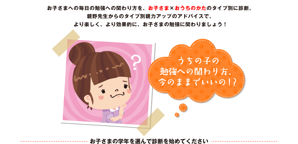 お子さまへの毎日の勉強への関わり方を、お子さま×おうちのかたのタイプ別に診断。親野先生からのタイプ別親力アップのアドバイスで、より楽しく、より効果的に、お子さまの勉強に関わりましょう！