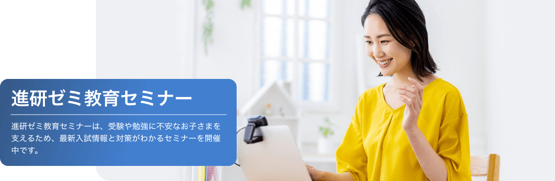 進研ゼミ教育セミナーは受験や勉強に不安なお子さまを支えるため、最新入試情報と対策がわかるセミナーを開催中です。