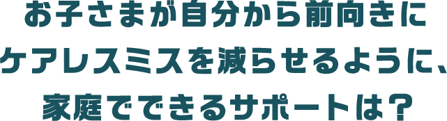 お子さまが自分から前向きにケアレスミスを減らせるように、家庭でできるサポートは？