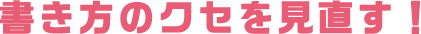 書き方のクセを見直す！