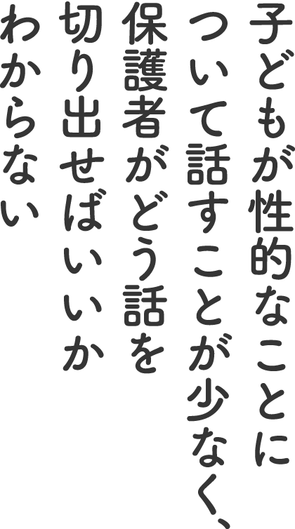 子どもが性的なことについて話すことが少なく、保護者がどう話を切り出せばいいかわからない