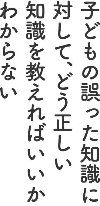 子どもの誤った知識に対して、どう正しい知識を教えればいいかわからない