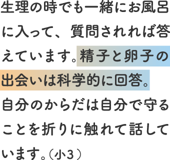 生理の時でも一緒にお風呂に入って、質問されれば答えています。精子と卵子の出会いは科学的に回答。自分のからだは自分で守ることを折りに触れて話しています。（小３）