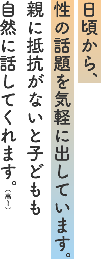 日頃から、性の話題を気軽に出しています。親に抵抗がないと子どもも自然に話してくれます。（高１）