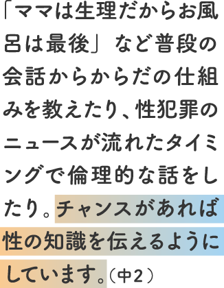 「ママは生理だからお風呂は最後」など普段の会話からからだの仕組みを教えたり、性犯罪のニュースが流れたタイミングで倫理的な話をしたり。チャンスがあれば性の知識を伝えるようにしています。（中２）