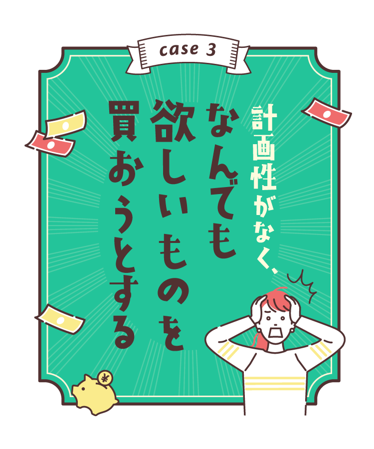 case3：計画性がなく、なんでも欲しいものを買おうとする