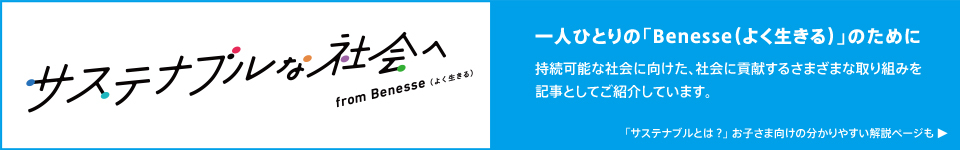サステナブルな社会へ from Benesse(よく生きる) 一人ひとりの「Benesse(よく生きる)」のために 持続可能な社会に向けた、社会に貢献するさまざまな取り組みを記事としてご紹介しています。 「サステナブルとは？」お子さま向けの分かりやすい解説ページも