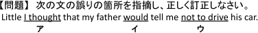 【問題】 次の文の誤りの箇所を指摘し、正しく訂正しなさい。 Little 【(ア)I thought】 that my father 【(イ)would】 tell me 【(ウ)not to drive】 his car.