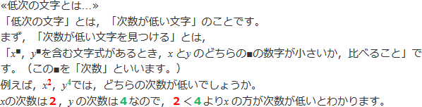 ≪低次の文字とは...≫「低次の文字」とは、「次数が低い文字」のことです。「次数が低い文字を見つける」とは、<i>x</i>^■,<i>y</i>^■を含む文字式があるとき、<i>x</i>と<i>y</i>どちらの■の数字が小さいか比べること」です。（この■を次数といいます。）