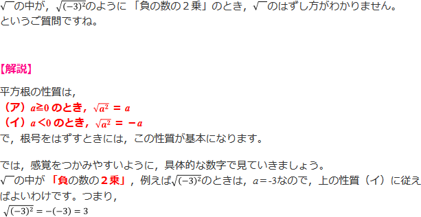 √の中が，√（－3）^2 のように 「負の数の２乗」のとき， √のはずし方がわかりません。というご質問ですね。 【解説】平方根の性質は、(ア) a≧0 のとき、√a^2 = a (イ)a<0のとき、√a^2 = -a で、根号をはずすときには、この性質が基本になります。たとえば、√（－3）^2のときは、平方根の性質(イ)に従えばよいわけです。つまり、√（－3）^2=-(-3)=3