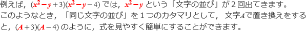 例えば、(x^2-y+3)(x^2-y-4)では,x^2-yという「文字の並び」が2回出てきます。このようなとき,「同じ文字の並び」を1つのカタマリとして、文字Aで置き換えをすると，(A+3)(A-4)のように，式を見やすく簡単にすることができます。