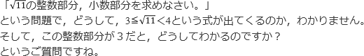 「√11の整数部分,小数部分を求めなさい。」という問題で,どうして,3≦√11<4という式が出てくるのか,わかりません。そして,この整数部分が3だと,どうしてわかるのですか?というご質問ですね。
