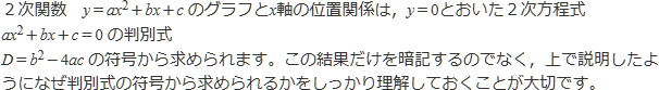 二次関数のグラフとx軸の位置関係は,y=0とおいた二次方程式の判別式の符号から求められます。この結果だけを暗記するのではなく,上で説明したようになぜ判別式の符号から求められるかをしっかり理解しておくことが大切です。