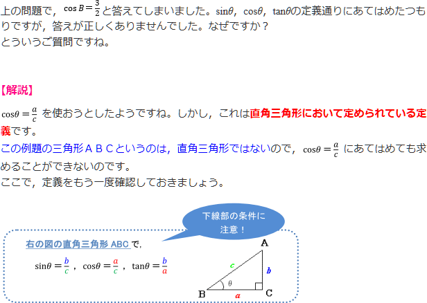 上の問題で、cosB＝3/2と答えてしまいました。sinθ、cosθ、tanθの定義通りにあてはめたつもりですが、答えが正しくありませんでした。なぜですか? とういうご質問ですね。【解説】cosθ＝a/cを使おうとしたようですね。しかし、これは直角三角形において定められている定義です。この例題の三角形のABCというのは、直角三角形ではないので、cosθ＝a/cにあてはめても求めることができないのです。ここで、定義をもう一度確認しておきましょう。直角三角形ABCで、sinθ＝b/c、cosθa/c、tanθ＝b/a