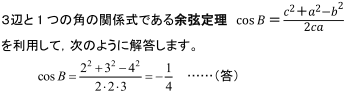 3辺と1つの角の関係式である余弦定理cosB=c^2+a^2+b^2/2caを利用して、次のように解答します。cosB=2^2+3^2－4^2/2・2・3＝－1/4…（答）