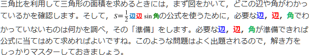 三角比を利用して三角形の面積を求めるときには、まず図をかいて、どこの変や書くがわかっているかを確認します。そして、S=1/2辺辺sin角の公式を使うために、必要な辺、辺、角でわかっていないものは何かを調べ、その「準備」をします。必要な辺、辺、角が準備できれば公式に当てはめて求めればよいですね。このような問題はよく出題されるので、解き方をしっかりマスターしておきましょう。